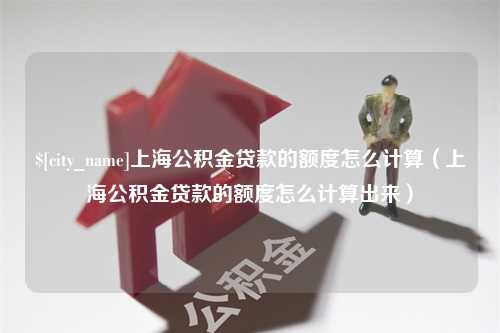 淮安上海公积金贷款的额度怎么计算（上海公积金贷款的额度怎么计算出来）